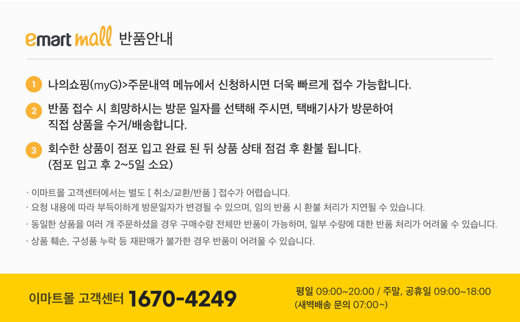 스마일프레시 반품안내 1 나의 쇼핑(myG)>주문내역 메뉴에서 신청하시면 더욱 빠르게 접수 가능합니다. 2 반품 접수 시 희망하시는 방문 일자를 선택해 주시면, 이마트몰 배송기사가 방문하여 직접 상품을 수거/배송합니다 3 회수한 상품이 점포 입고 완료 된 뒤 상품 상태 점검 후 환불 됩니다(점포 입고 후 2~3일 소요) 이마트몰 고객센터에서는 별도 취소/교환/반품 접수가 어렵습니다 요청 내용에 따라 부득이하게 방문일자가 변경될 수 있으며, 임의 반품 시 환불 처리가 지연될 수 있습니다 동일한 상품을 여러개 주문하셨을 경우 구매수량 전체만 반품이 가능하며,일부수량에 대한 반품 처리가 어려울 수 있습니다 상품 훼손, 구성품 누락 등 재판매가 불가한 경우 반품이 어려울 수 있습니다 스마일프레시 고객센터 1670-4249 평일 09시에서 20시까지 주말 공휴일 09시에서 18시까지